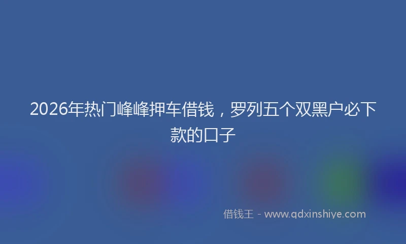 2026年热门峰峰押车借钱，罗列五个双黑户必下款的口子