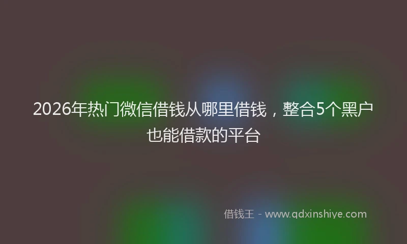 2026年热门微信借钱从哪里借钱，整合5个黑户也能借款的平台