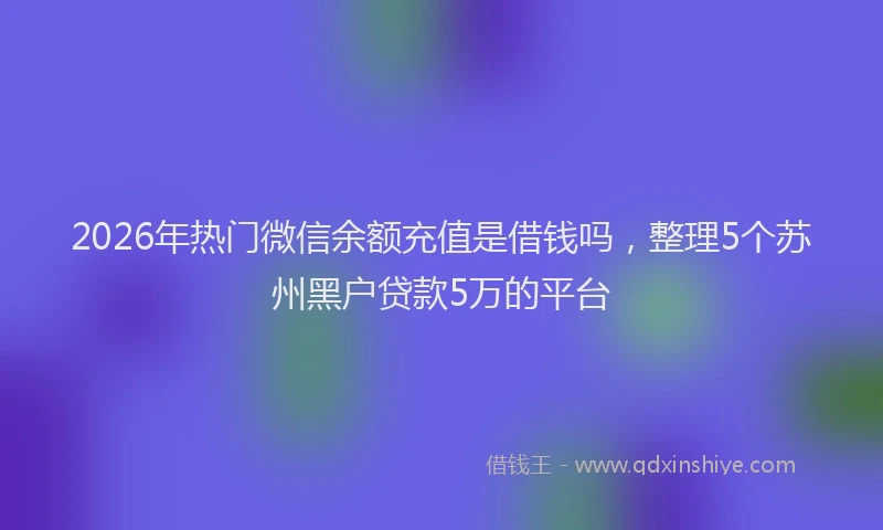 2026年热门微信余额充值是借钱吗，整理5个苏州黑户贷款5万的平台