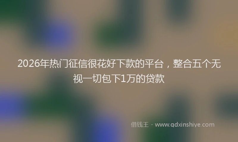 2026年热门征信很花好下款的平台，整合五个无视一切包下1万的贷款