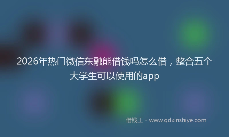 2026年热门微信东融能借钱吗怎么借，整合五个大学生可以使用的app