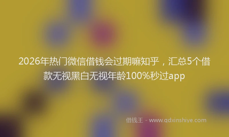 2026年热门微信借钱会过期嘛知乎，汇总5个借款无视黑白无视年龄100%秒过app