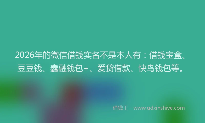 2026年的微信借钱实名不是本人有：借钱宝盒、豆豆钱、鑫融钱包+、爱贷借款、快鸟钱包等。