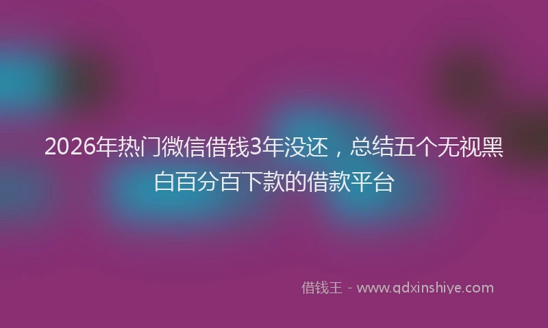 2026年热门微信借钱3年没还，总结五个无视黑白百分百下款的借款平台