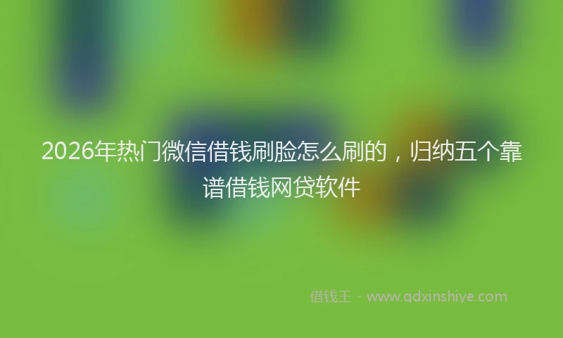 2026年热门微信借钱刷脸怎么刷的，归纳五个靠谱借钱网贷软件