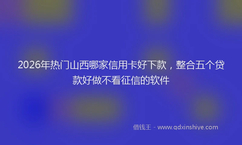 2026年热门山西哪家信用卡好下款，整合五个贷款好做不看征信的软件