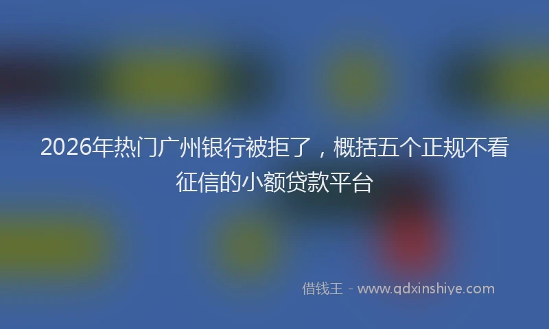 2026年热门广州银行被拒了，概括五个正规不看征信的小额贷款平台