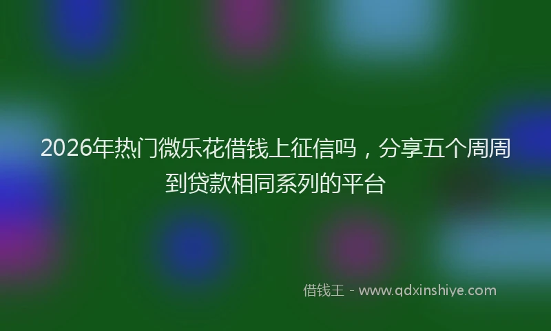 2026年热门微乐花借钱上征信吗，分享五个周周到贷款相同系列的平台