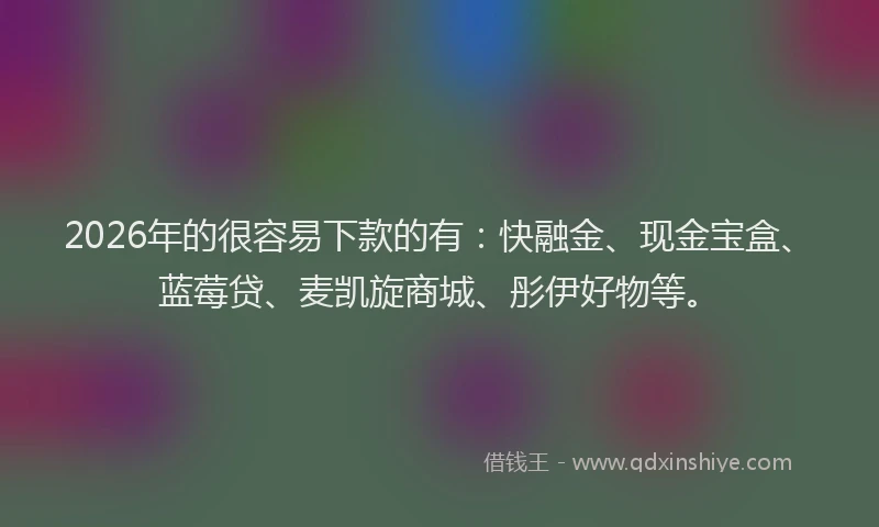 2026年的很容易下款的有：快融金、现金宝盒、蓝莓贷、麦凯旋商城、彤伊好物等。
