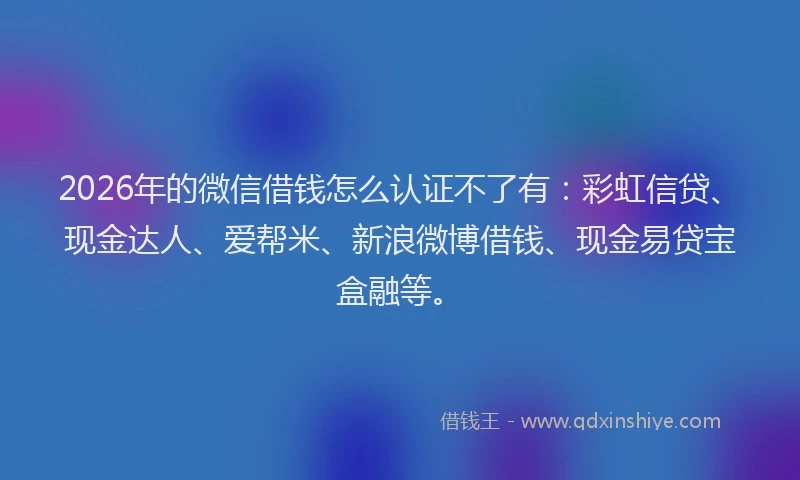 2026年的微信借钱怎么认证不了有:彩虹信贷、现金达人、爱帮米、新浪微博借钱、现金易贷宝盒融等。