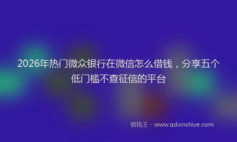 2026年热门微众银行在微信怎么借钱，分享五个低门槛不查征信的平台