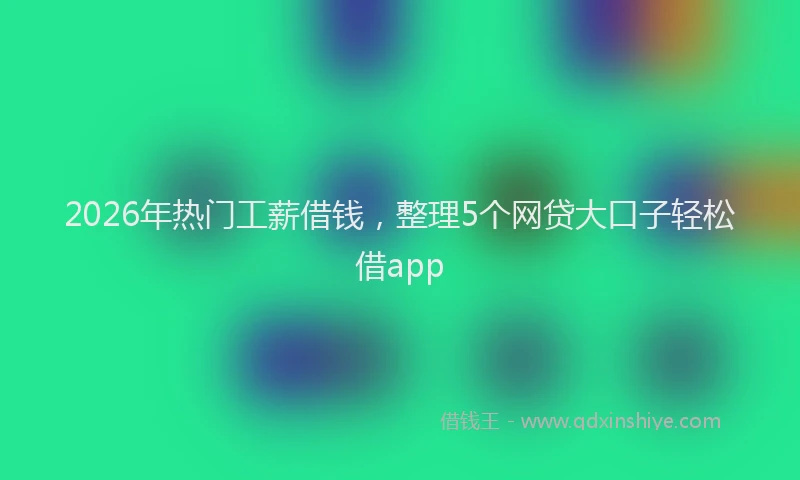 2026年热门工薪借钱，整理5个网贷大口子轻松借app