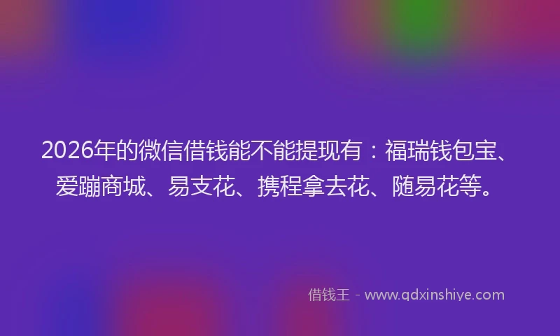2026年的微信借钱能不能提现有：福瑞钱包宝、爱蹦商城、易支花、携程拿去花、随易花等。