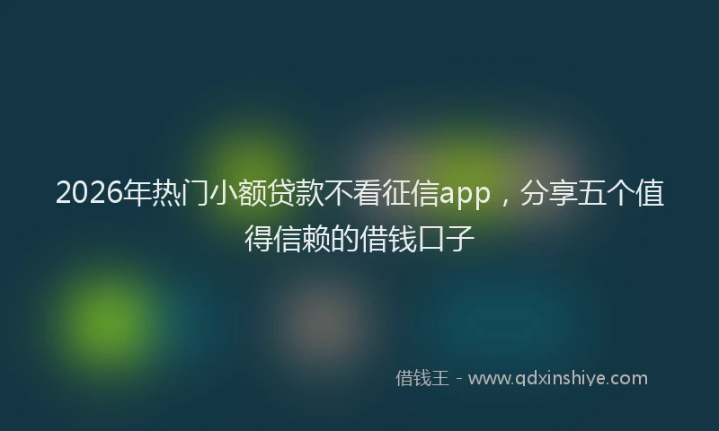 2026年热门小额贷款不看征信app，分享五个值得信赖的借钱口子