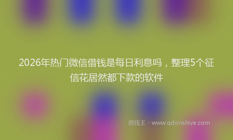 2026年热门微信借钱是每日利息吗，整理5个征信花居然都下款的软件