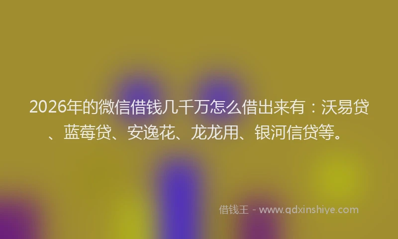 2026年的微信借钱几千万怎么借出来有：沃易贷、蓝莓贷、安逸花、龙龙用、银河信贷等。