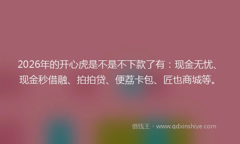2026年的开心虎是不是不下款了有：现金无忧、现金秒借融、拍拍贷、便荔卡包、匠也商城等。