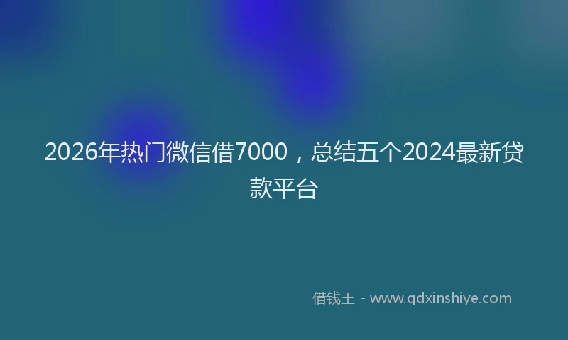 2026年热门微信借7000，总结五个2024最新贷款平台