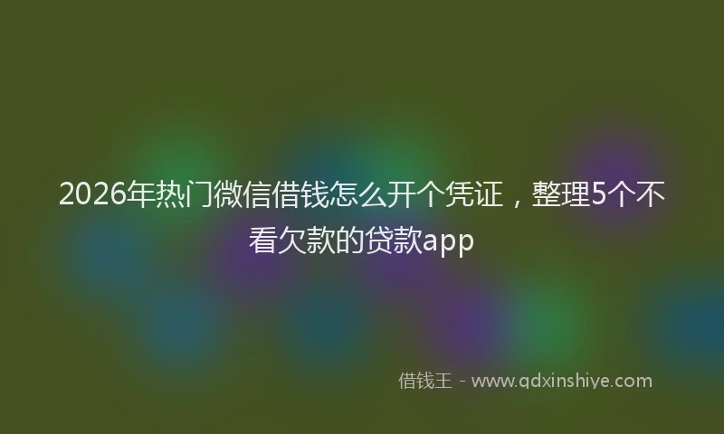 2026年热门微信借钱怎么开个凭证，整理5个不看欠款的贷款app