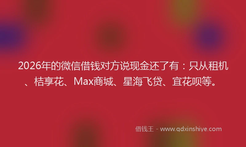 2026年的微信借钱对方说现金还了有：只从租机、桔享花、Max商城、星海飞贷、宜花呗等。