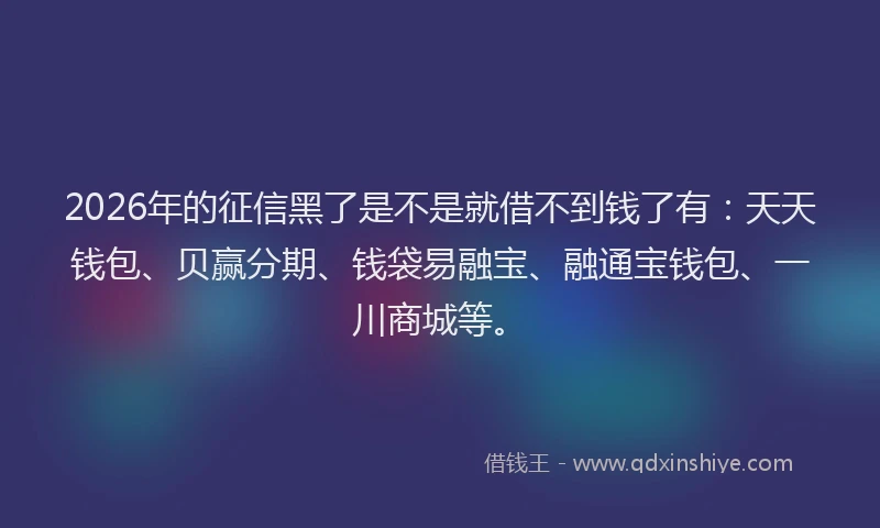 2026年的征信黑了是不是就借不到钱了有：天天钱包、贝赢分期、钱袋易融宝、融通宝钱包、一川商城等。