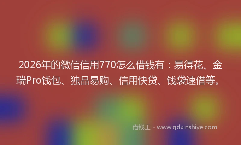 2026年的微信信用770怎么借钱有:易得花、金瑞Pro钱包、独品易购、信用快贷、钱袋速借等。