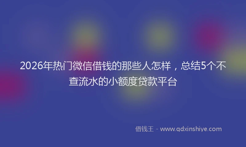 2026年热门微信借钱的那些人怎样，总结5个不查流水的小额度贷款平台