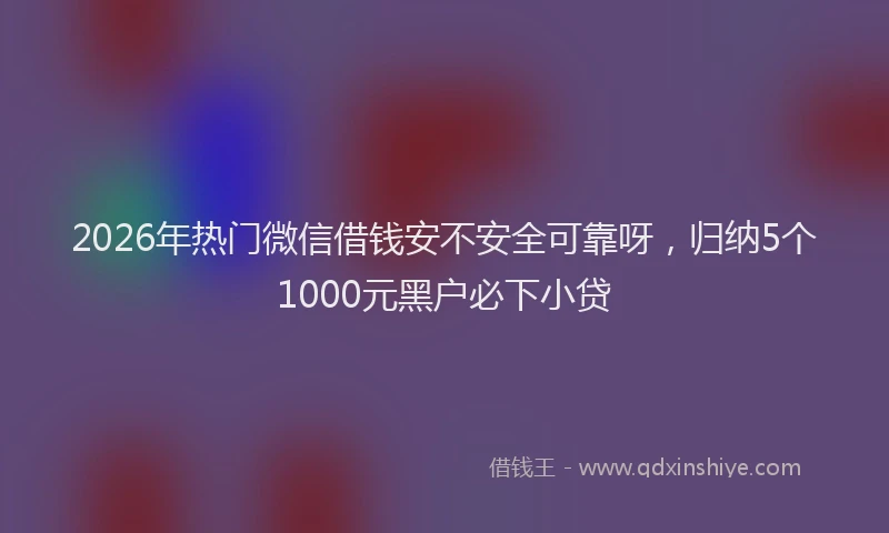 2026年热门微信借钱安不安全可靠呀，归纳5个1000元黑户必下小贷