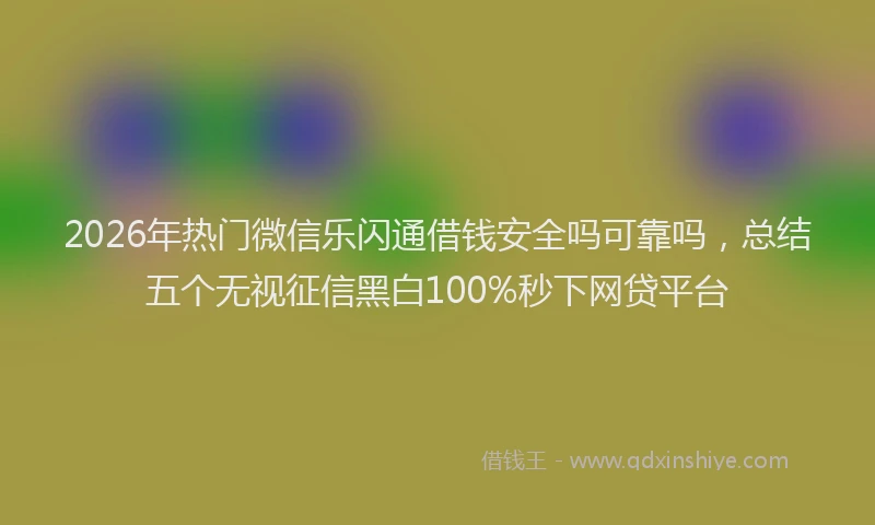 2026年热门微信乐闪通借钱安全吗可靠吗，总结五个无视征信黑白100%秒下网贷平台