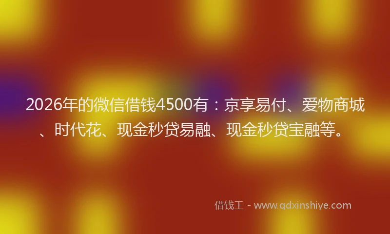 2026年的微信借钱4500有：京享易付、爱物商城、时代花、现金秒贷易融、现金秒贷宝融等。