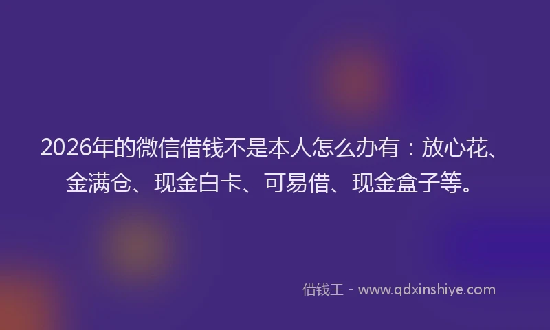 2026年的微信借钱不是本人怎么办有：放心花、金满仓、现金白卡、可易借、现金盒子等。