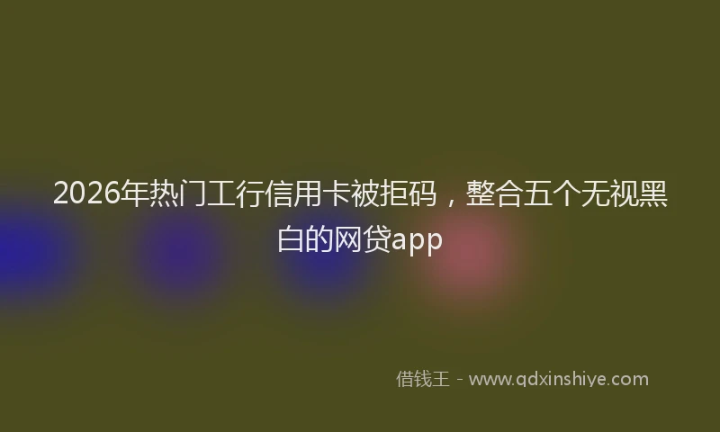 2026年热门工行信用卡被拒码，整合五个无视黑白的网贷app
