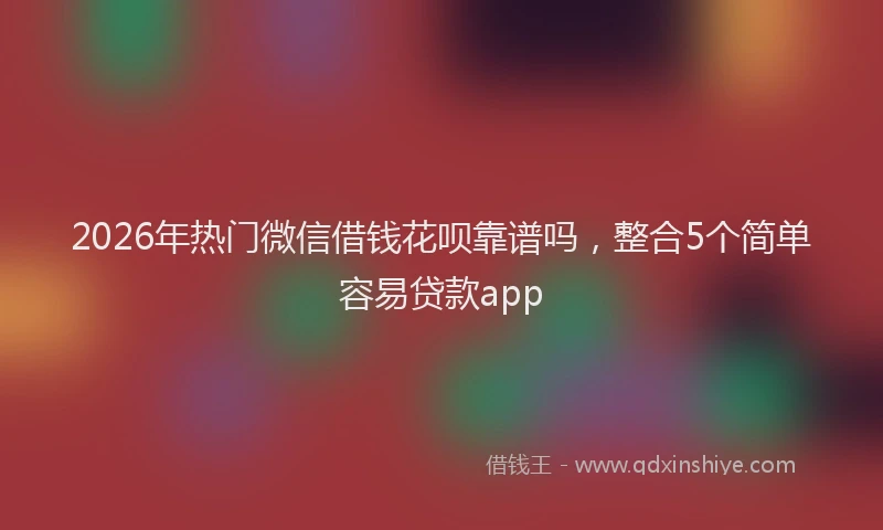 2026年热门微信借钱花呗靠谱吗，整合5个简单容易贷款app
