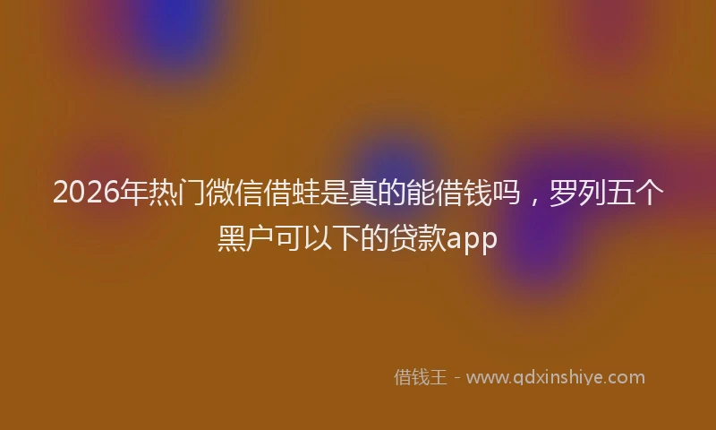 2026年热门微信借蛙是真的能借钱吗，罗列五个黑户可以下的贷款app