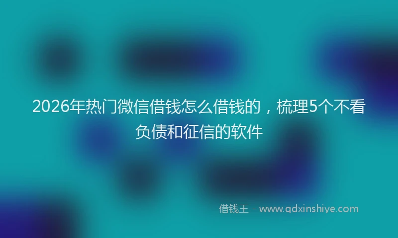 2026年热门微信借钱怎么借钱的，梳理5个不看负债和征信的软件