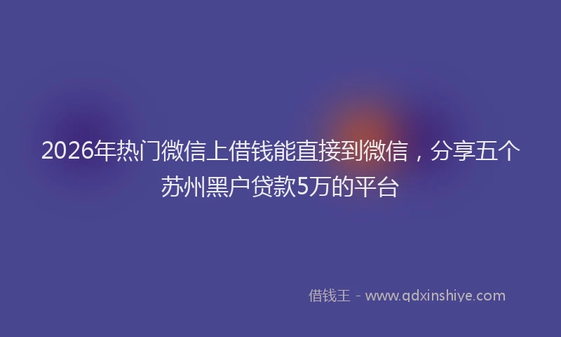 2026年热门微信上借钱能直接到微信，分享五个苏州黑户贷款5万的平台
