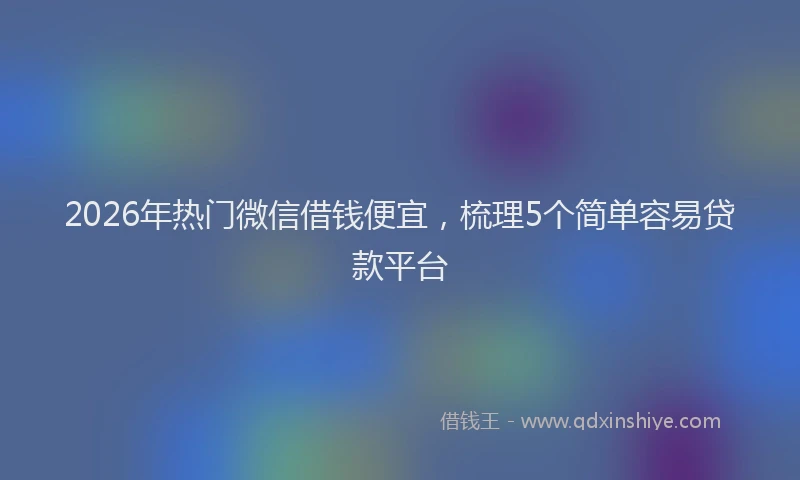 2026年热门微信借钱便宜，梳理5个简单容易贷款平台