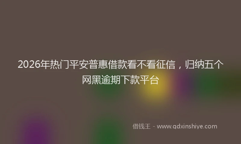 2026年热门平安普惠借款看不看征信，归纳五个网黑逾期下款平台