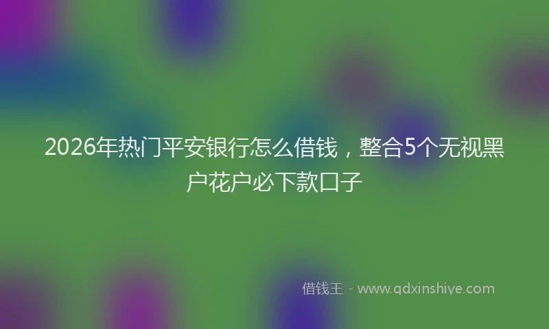 2026年热门平安银行怎么借钱，整合5个无视黑户花户必下款口子
