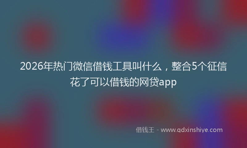 2026年热门微信借钱工具叫什么，整合5个征信花了可以借钱的网贷app
