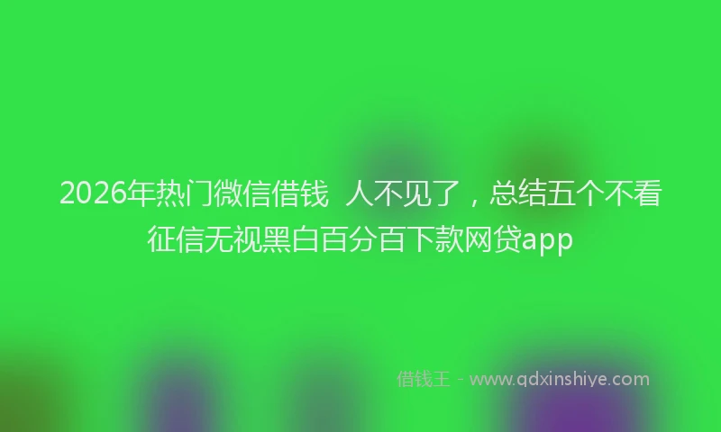 2026年热门微信借钱  人不见了，总结五个不看征信无视黑白百分百下款网贷app