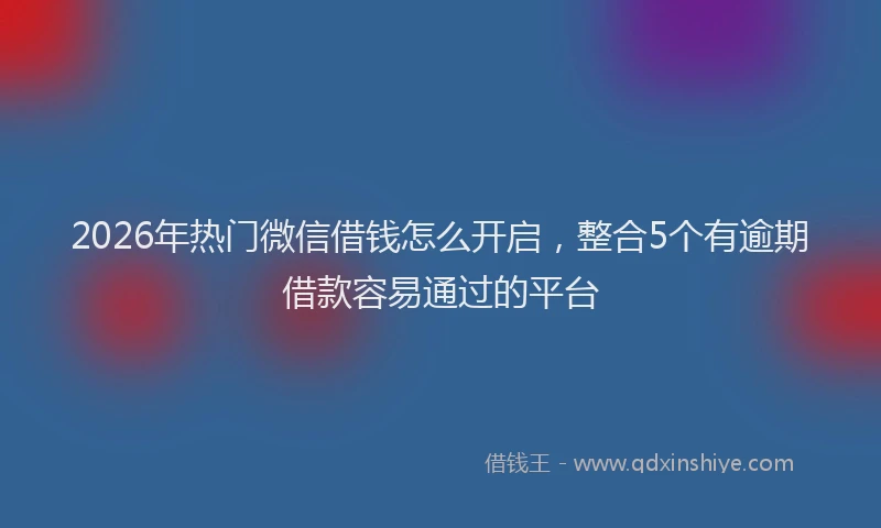 2026年热门微信借钱怎么开启，整合5个有逾期借款容易通过的平台