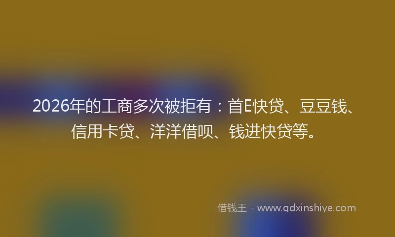 2026年的工商多次被拒有：首E快贷、豆豆钱、信用卡贷、洋洋借呗、钱进快贷等。