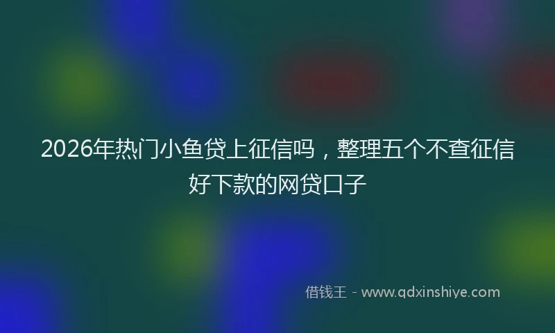 2026年热门小鱼贷上征信吗，整理五个不查征信好下款的网贷口子