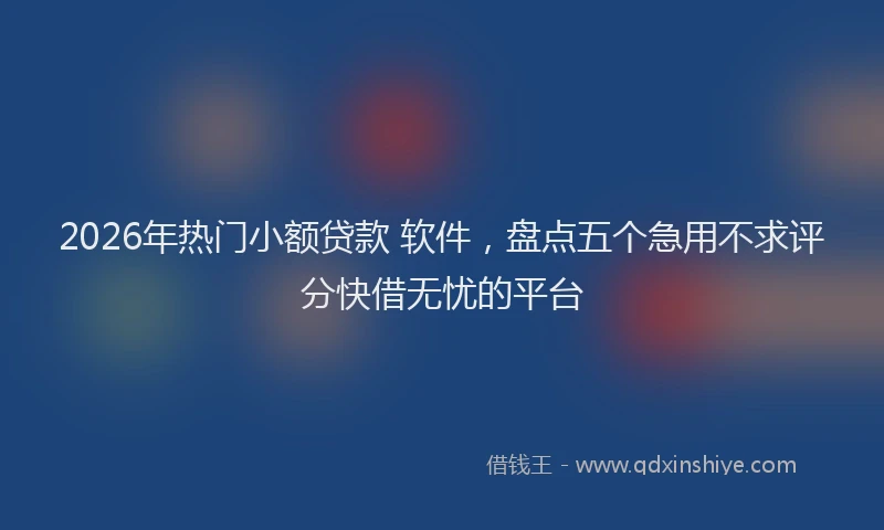 2026年热门小额贷款 软件，盘点五个急用不求评分快借无忧的平台
