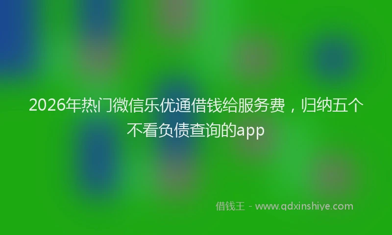 2026年热门微信乐优通借钱给服务费，归纳五个不看负债查询的app