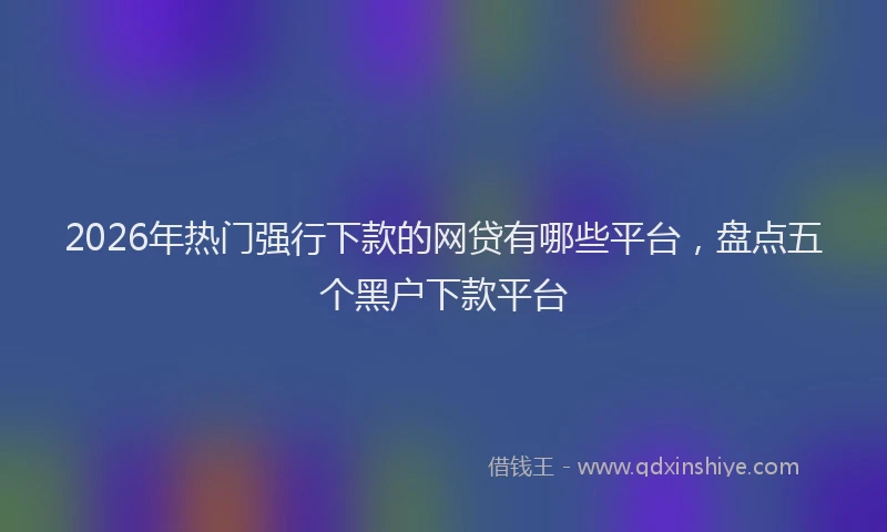 2026年热门强行下款的网贷有哪些平台，盘点五个黑户下款平台