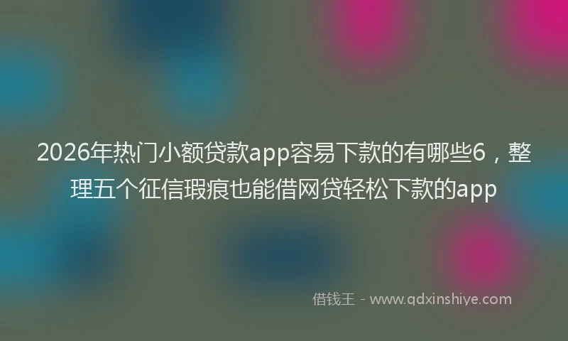 2026年热门小额贷款app容易下款的有哪些6，整理五个征信瑕疵也能借网贷轻松下款的app