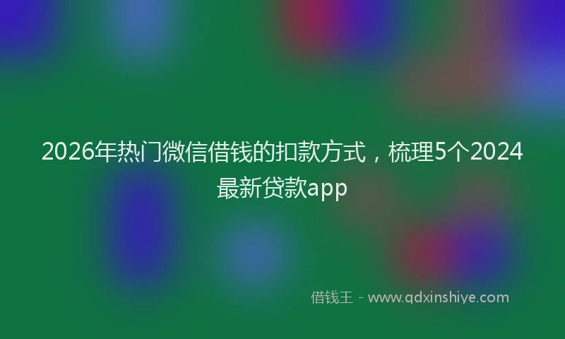 2026年热门微信借钱的扣款方式，梳理5个2024最新贷款app