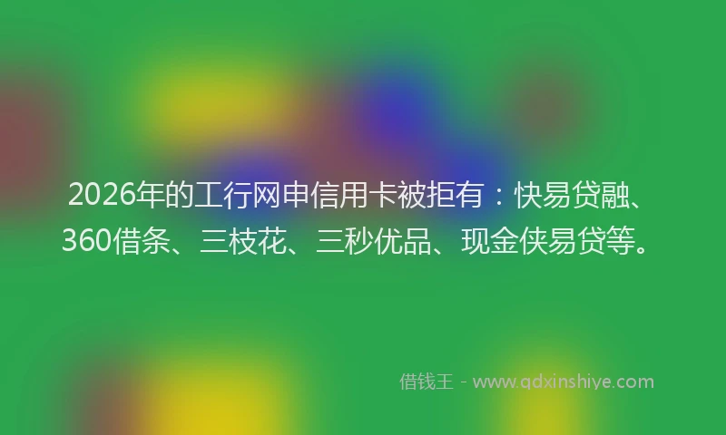 2026年的工行网申信用卡被拒有：快易贷融、360借条、三枝花、三秒优品、现金侠易贷等。